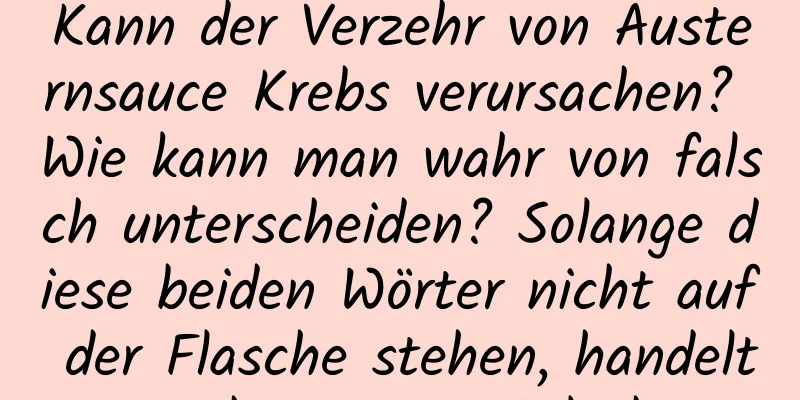 Kann der Verzehr von Austernsauce Krebs verursachen? Wie kann man wahr von falsch unterscheiden? Solange diese beiden Wörter nicht auf der Flasche stehen, handelt es sich um eine Fälschung