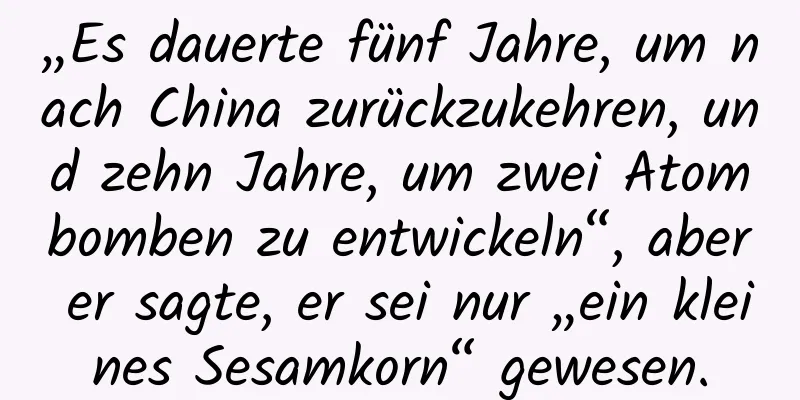 „Es dauerte fünf Jahre, um nach China zurückzukehren, und zehn Jahre, um zwei Atombomben zu entwickeln“, aber er sagte, er sei nur „ein kleines Sesamkorn“ gewesen.