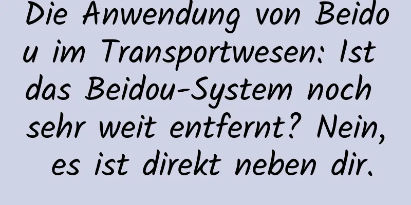 Die Anwendung von Beidou im Transportwesen: Ist das Beidou-System noch sehr weit entfernt? Nein, es ist direkt neben dir.