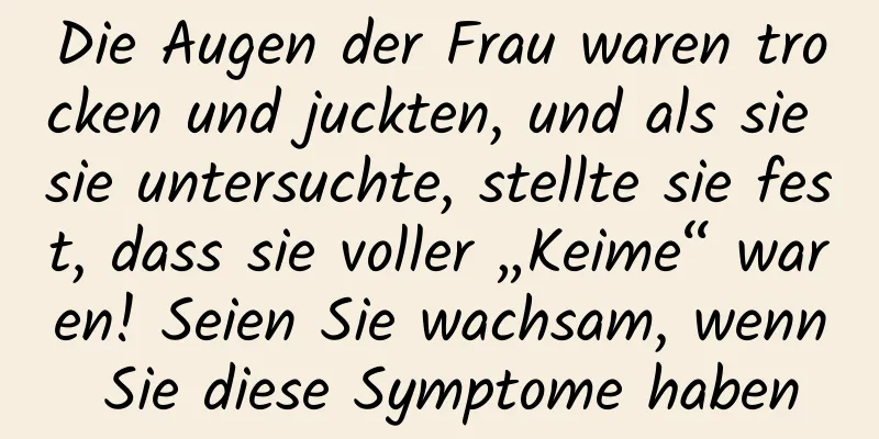 Die Augen der Frau waren trocken und juckten, und als sie sie untersuchte, stellte sie fest, dass sie voller „Keime“ waren! Seien Sie wachsam, wenn Sie diese Symptome haben