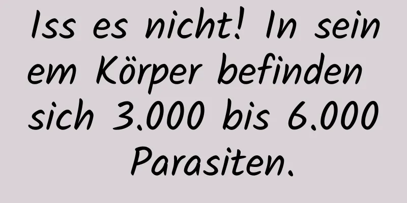 Iss es nicht! In seinem Körper befinden sich 3.000 bis 6.000 Parasiten.