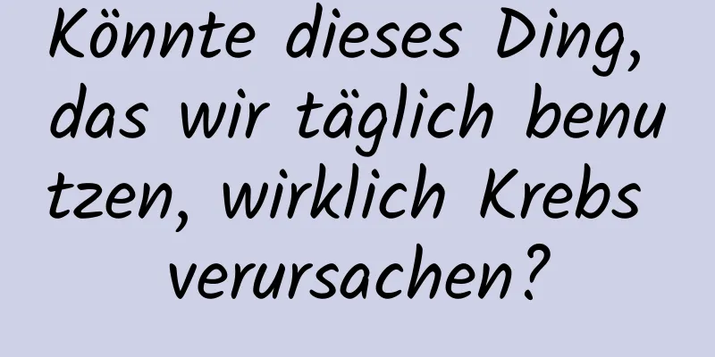 Könnte dieses Ding, das wir täglich benutzen, wirklich Krebs verursachen?