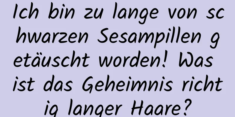 Ich bin zu lange von schwarzen Sesampillen getäuscht worden! Was ist das Geheimnis richtig langer Haare?