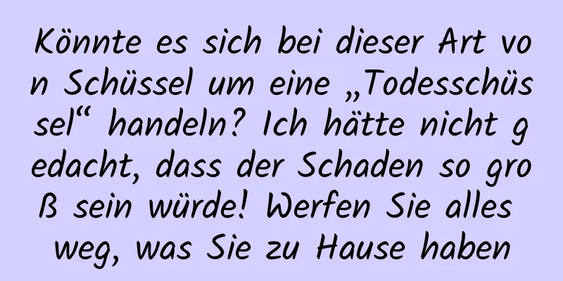 Könnte es sich bei dieser Art von Schüssel um eine „Todesschüssel“ handeln? Ich hätte nicht gedacht, dass der Schaden so groß sein würde! Werfen Sie alles weg, was Sie zu Hause haben