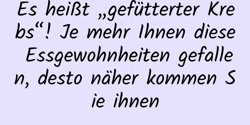 Es heißt „gefütterter Krebs“! Je mehr Ihnen diese Essgewohnheiten gefallen, desto näher kommen Sie ihnen