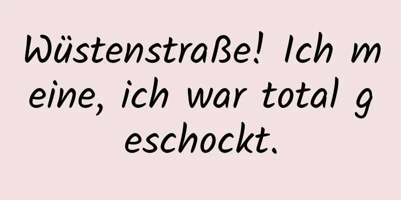 Wüstenstraße! Ich meine, ich war total geschockt.