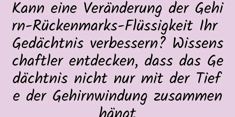 Kann eine Veränderung der Gehirn-Rückenmarks-Flüssigkeit Ihr Gedächtnis verbessern? Wissenschaftler entdecken, dass das Gedächtnis nicht nur mit der Tiefe der Gehirnwindung zusammenhängt