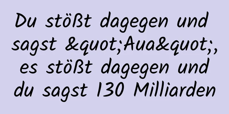 Du stößt dagegen und sagst "Aua", es stößt dagegen und du sagst 130 Milliarden