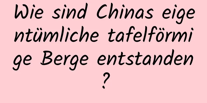 Wie sind Chinas eigentümliche tafelförmige Berge entstanden?
