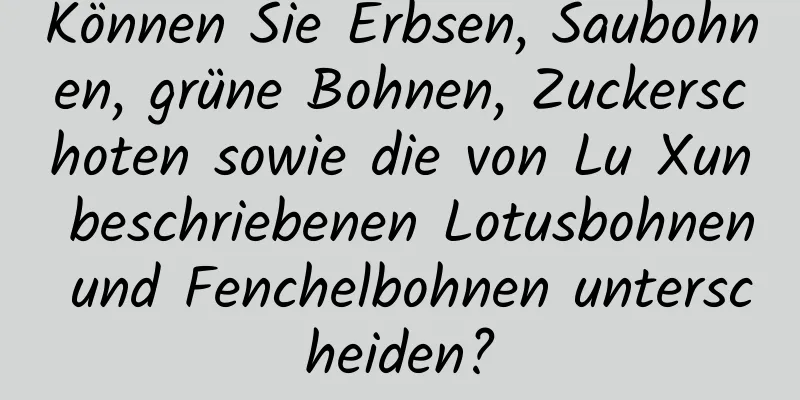 Können Sie Erbsen, Saubohnen, grüne Bohnen, Zuckerschoten sowie die von Lu Xun beschriebenen Lotusbohnen und Fenchelbohnen unterscheiden?