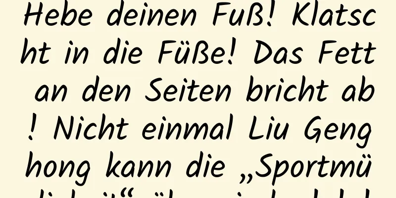 Hebe deinen Fuß! Klatscht in die Füße! Das Fett an den Seiten bricht ab! Nicht einmal Liu Genghong kann die „Sportmüdigkeit“ überwinden! ! !