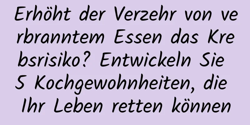 Erhöht der Verzehr von verbranntem Essen das Krebsrisiko? Entwickeln Sie 5 Kochgewohnheiten, die Ihr Leben retten können