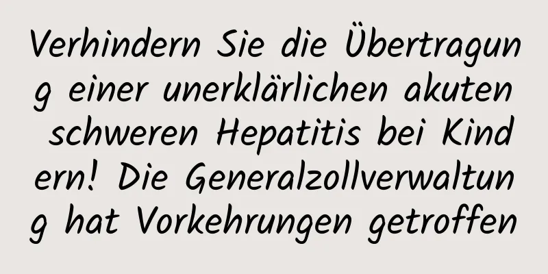 Verhindern Sie die Übertragung einer unerklärlichen akuten schweren Hepatitis bei Kindern! Die Generalzollverwaltung hat Vorkehrungen getroffen