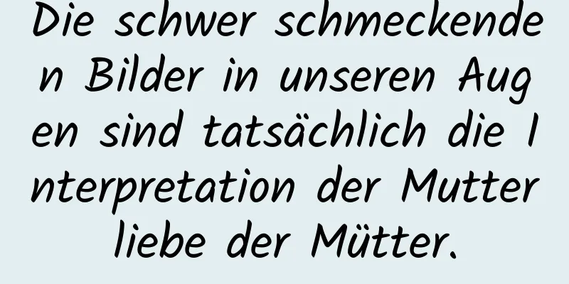 Die schwer schmeckenden Bilder in unseren Augen sind tatsächlich die Interpretation der Mutterliebe der Mütter.
