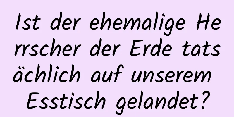 Ist der ehemalige Herrscher der Erde tatsächlich auf unserem Esstisch gelandet?