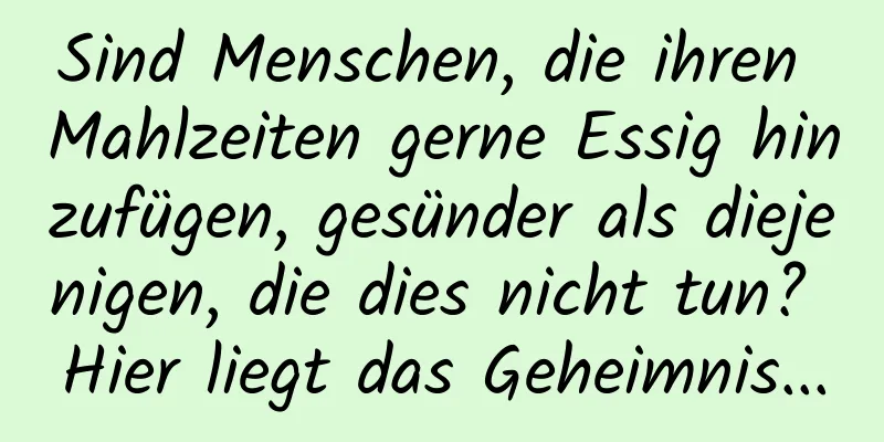Sind Menschen, die ihren Mahlzeiten gerne Essig hinzufügen, gesünder als diejenigen, die dies nicht tun? Hier liegt das Geheimnis...