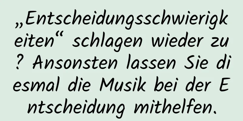 „Entscheidungsschwierigkeiten“ schlagen wieder zu? Ansonsten lassen Sie diesmal die Musik bei der Entscheidung mithelfen.
