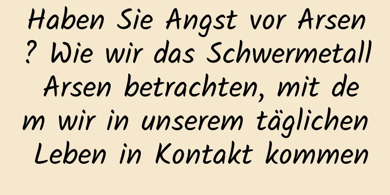 Haben Sie Angst vor Arsen? Wie wir das Schwermetall Arsen betrachten, mit dem wir in unserem täglichen Leben in Kontakt kommen