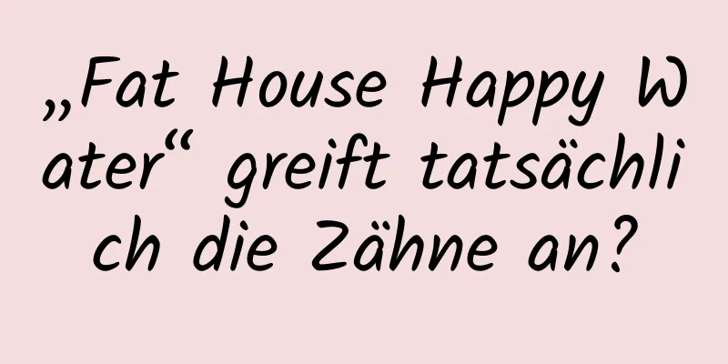 „Fat House Happy Water“ greift tatsächlich die Zähne an?