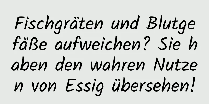 Fischgräten und Blutgefäße aufweichen? Sie haben den wahren Nutzen von Essig übersehen!