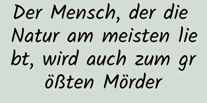 Der Mensch, der die Natur am meisten liebt, wird auch zum größten Mörder