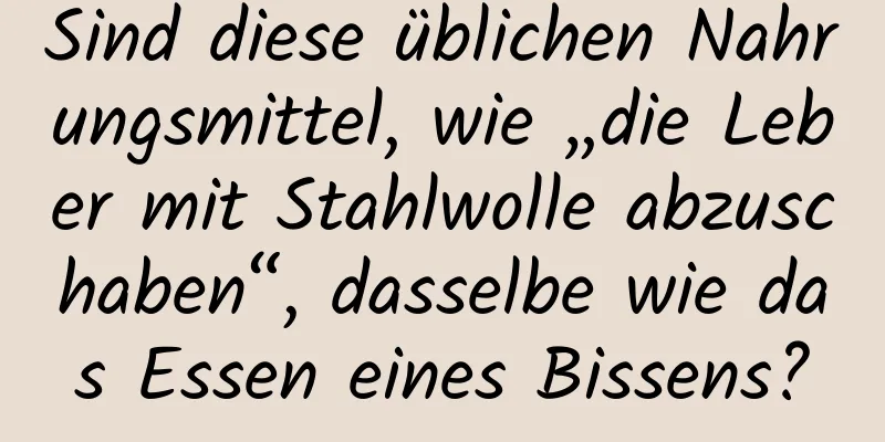 Sind diese üblichen Nahrungsmittel, wie „die Leber mit Stahlwolle abzuschaben“, dasselbe wie das Essen eines Bissens?