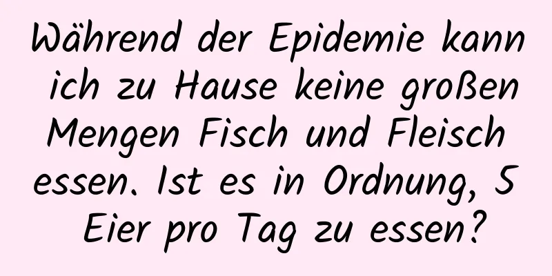 Während der Epidemie kann ich zu Hause keine großen Mengen Fisch und Fleisch essen. Ist es in Ordnung, 5 Eier pro Tag zu essen?