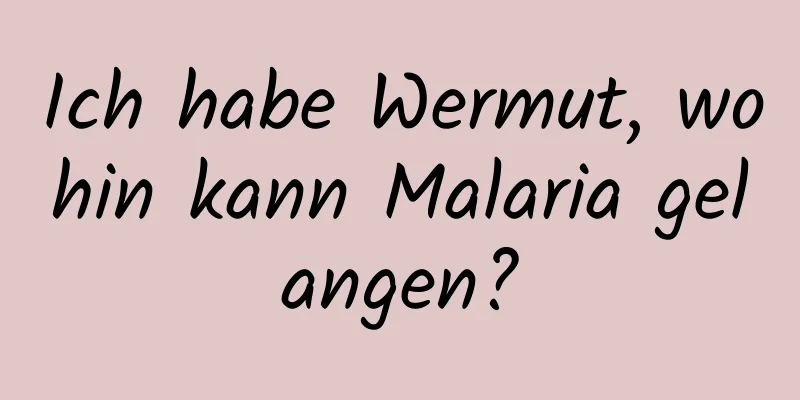 Ich habe Wermut, wohin kann Malaria gelangen?