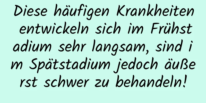 Diese häufigen Krankheiten entwickeln sich im Frühstadium sehr langsam, sind im Spätstadium jedoch äußerst schwer zu behandeln!