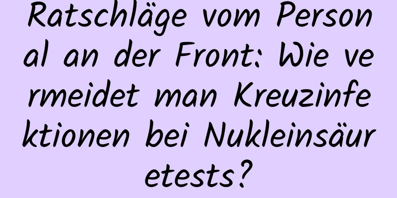 Ratschläge vom Personal an der Front: Wie vermeidet man Kreuzinfektionen bei Nukleinsäuretests?