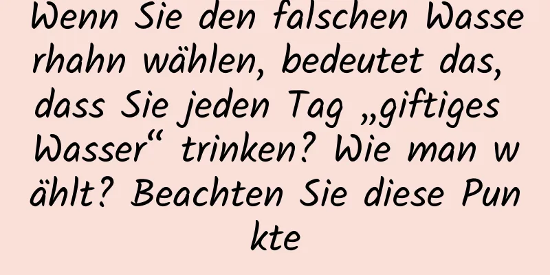 Wenn Sie den falschen Wasserhahn wählen, bedeutet das, dass Sie jeden Tag „giftiges Wasser“ trinken? Wie man wählt? Beachten Sie diese Punkte