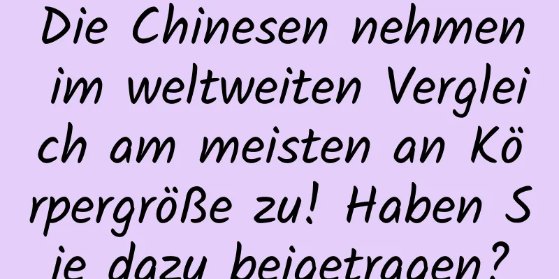 Die Chinesen nehmen im weltweiten Vergleich am meisten an Körpergröße zu! Haben Sie dazu beigetragen?
