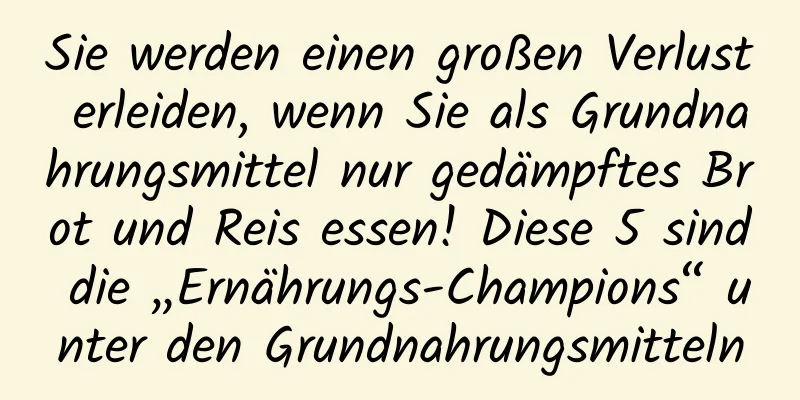 Sie werden einen großen Verlust erleiden, wenn Sie als Grundnahrungsmittel nur gedämpftes Brot und Reis essen! Diese 5 sind die „Ernährungs-Champions“ unter den Grundnahrungsmitteln