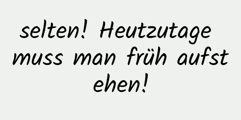 selten! Heutzutage muss man früh aufstehen!