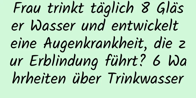 Frau trinkt täglich 8 Gläser Wasser und entwickelt eine Augenkrankheit, die zur Erblindung führt? 6 Wahrheiten über Trinkwasser