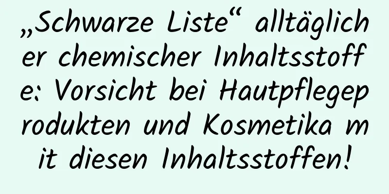 „Schwarze Liste“ alltäglicher chemischer Inhaltsstoffe: Vorsicht bei Hautpflegeprodukten und Kosmetika mit diesen Inhaltsstoffen!