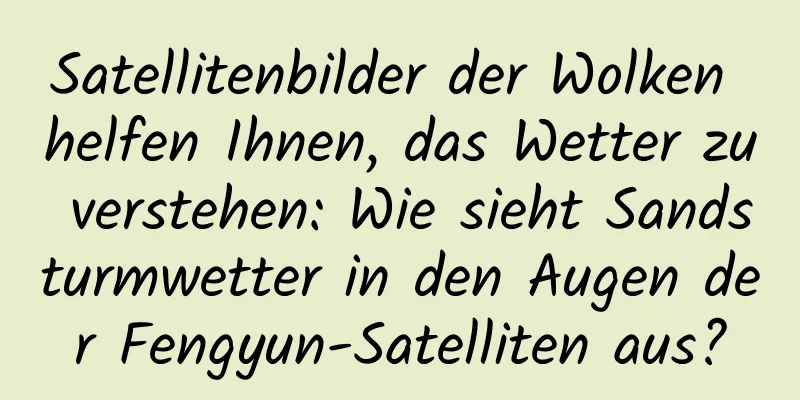 Satellitenbilder der Wolken helfen Ihnen, das Wetter zu verstehen: Wie sieht Sandsturmwetter in den Augen der Fengyun-Satelliten aus?