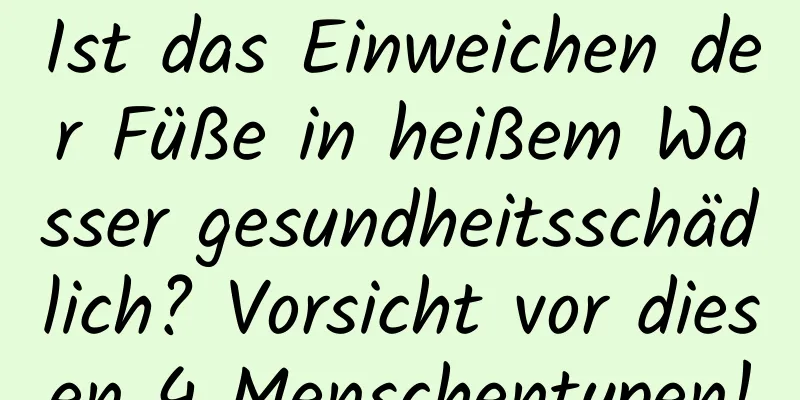 Ist das Einweichen der Füße in heißem Wasser gesundheitsschädlich? Vorsicht vor diesen 4 Menschentypen!