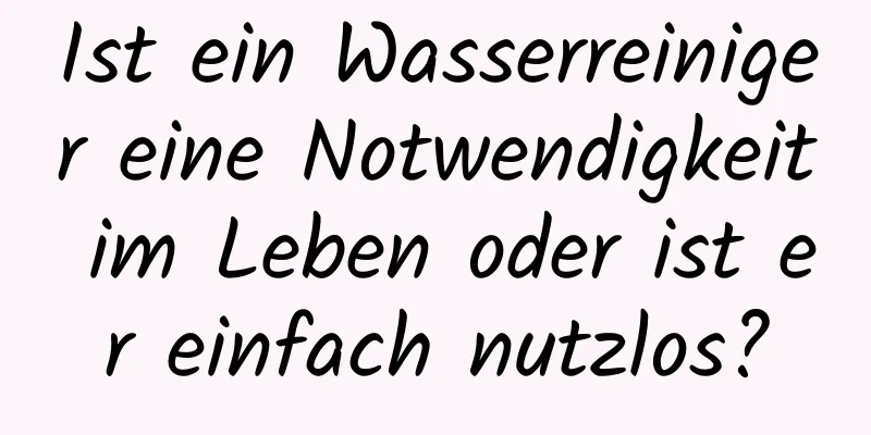 Ist ein Wasserreiniger eine Notwendigkeit im Leben oder ist er einfach nutzlos?