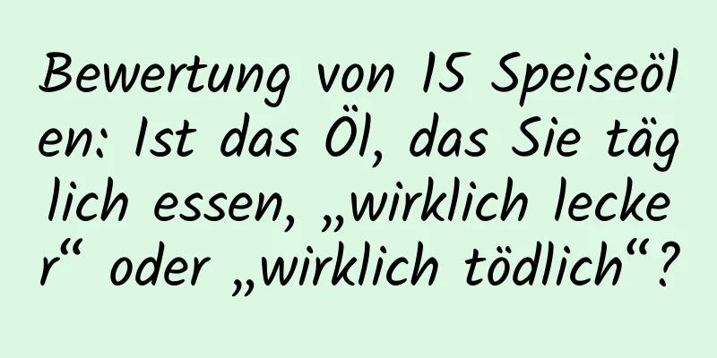 Bewertung von 15 Speiseölen: Ist das Öl, das Sie täglich essen, „wirklich lecker“ oder „wirklich tödlich“?