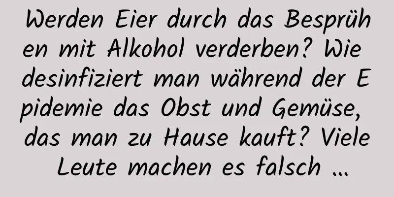 Werden Eier durch das Besprühen mit Alkohol verderben? Wie desinfiziert man während der Epidemie das Obst und Gemüse, das man zu Hause kauft? Viele Leute machen es falsch …