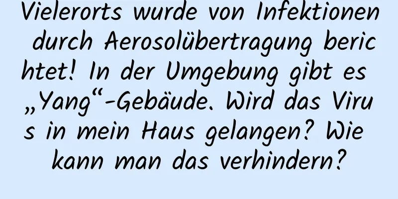 Vielerorts wurde von Infektionen durch Aerosolübertragung berichtet! In der Umgebung gibt es „Yang“-Gebäude. Wird das Virus in mein Haus gelangen? Wie kann man das verhindern?