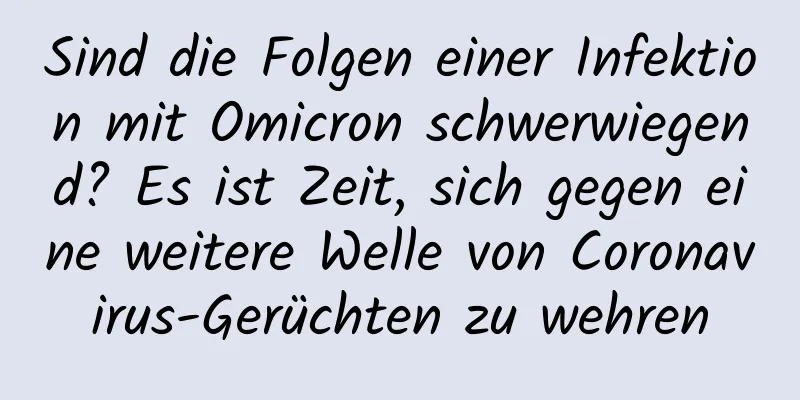 Sind die Folgen einer Infektion mit Omicron schwerwiegend? Es ist Zeit, sich gegen eine weitere Welle von Coronavirus-Gerüchten zu wehren