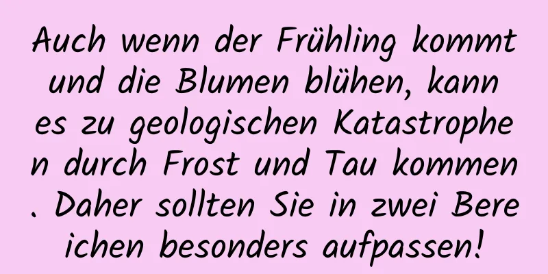Auch wenn der Frühling kommt und die Blumen blühen, kann es zu geologischen Katastrophen durch Frost und Tau kommen. Daher sollten Sie in zwei Bereichen besonders aufpassen!