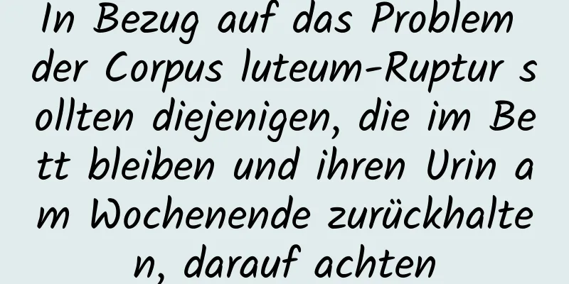 In Bezug auf das Problem der Corpus luteum-Ruptur sollten diejenigen, die im Bett bleiben und ihren Urin am Wochenende zurückhalten, darauf achten