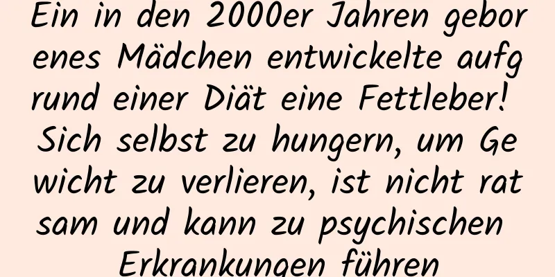 Ein in den 2000er Jahren geborenes Mädchen entwickelte aufgrund einer Diät eine Fettleber! Sich selbst zu hungern, um Gewicht zu verlieren, ist nicht ratsam und kann zu psychischen Erkrankungen führen