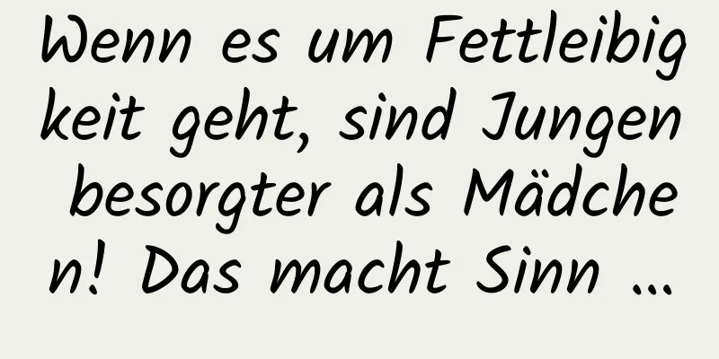 Wenn es um Fettleibigkeit geht, sind Jungen besorgter als Mädchen! Das macht Sinn …