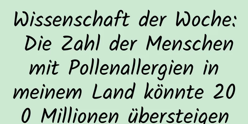 Wissenschaft der Woche: Die Zahl der Menschen mit Pollenallergien in meinem Land könnte 200 Millionen übersteigen