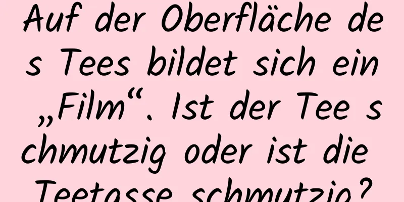 Auf der Oberfläche des Tees bildet sich ein „Film“. Ist der Tee schmutzig oder ist die Teetasse schmutzig?