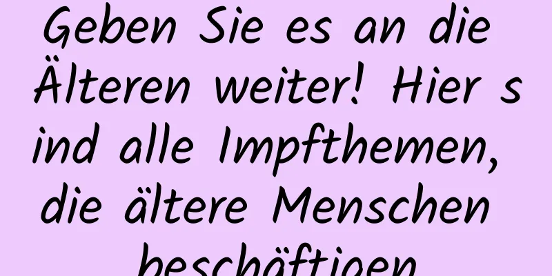 Geben Sie es an die Älteren weiter! Hier sind alle Impfthemen, die ältere Menschen beschäftigen